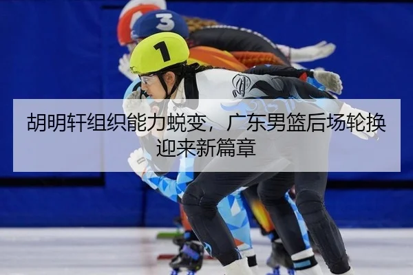 胡明轩组织能力蜕变，广东男篮后场轮换迎来新篇章（PG）